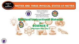 MATTER AND THREE PHYSICAL STATES OF MATTER
Grade 6
1st
QUARTER
Republic of the Philippines
Department of Education
Region XII
Schools Division of South Cotabato
TBOLI INTEGRATED SCHOOL
Kematu, Tboli, South Cotabato
Digitized Instructional Material
in
SCIENCE 6
(FirstQuarter-W
eek1Day1)
 