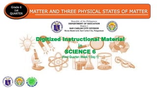 MATTER AND THREE PHYSICAL STATES OF MATTER
Grade 6
1st
QUARTER
Republic of the Philippines
DEPARTMENT OF EDUCATION
Region I
SAN CARLOS CITY DIVISION
Roxas Boulevard, San Carlos City, Pangasinan
Digitized Instructional Material
in
SCIENCE 6
(First Quarter- Week 1 Day 1)
 
