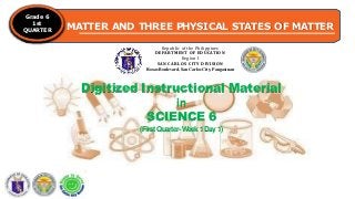 MATTER AND THREE PHYSICAL STATES OF MATTER
Grade 6
1st
QUARTER
Republic of the Philippines
DEPARTMENT OF EDUCATION
Region I
SAN CARLOS CITY DIVISION
Roxas Boulevard, San Carlos City, Pangasinan
Digitized Instructional Material
in
SCIENCE 6
(FirstQuarter-W
eek1Day1)
 
