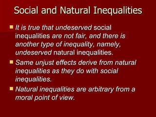 Social and Natural Inequalities It is true that undeserved  social inequalities  are not fair, and there is another type of inequality, namely, undeserved  natural inequalities. Same unjust effects derive from natural inequalities as they do with social inequalities. Natural inequalities are arbitrary from a moral point of view. 