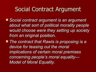 Social Contract Argument Social contract argument is an argument about what sort of political morality people would choose were they setting up society from an  original position . The contract that Rawls is proposing is a device for teasing out the moral implications of certain moral premises concerning people’s moral equality—Model of Moral Equality. 