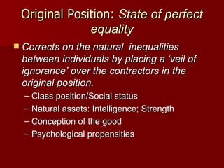 Original Position:  State of perfect equality Corrects on the natural  inequalities between individuals by placing a ‘veil of ignorance’ over the contractors in the original position. Class position/Social status Natural assets: Intelligence; Strength Conception of the good Psychological propensities 