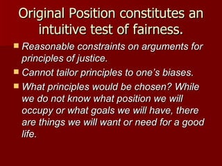 Original Position constitutes an intuitive test of fairness. Reasonable constraints on arguments for principles of justice. Cannot tailor principles to one’s biases. What principles would be chosen? While we do not know what position we will occupy or what goals we will have, there are things we will want or need for a good life. 