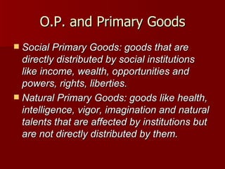 O.P. and Primary Goods Social Primary Goods: goods that are directly distributed by social institutions like income, wealth, opportunities and powers, rights, liberties. Natural Primary Goods: goods like health, intelligence, vigor, imagination and natural talents that are affected by institutions but are not directly distributed by them. 