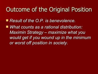 Outcome of the Original Position Result of the O.P. is benevolence. What counts as a rational distribution: Maximin Strategy – maximize what you would get if you wound up in the minimum or worst off position in society. 