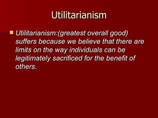 Utilitarianism Utilitarianism:(greatest overall good) suffers because we believe that there are limits on the way individuals can be legitimately sacrificed for the benefit of others. 