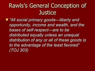 Rawls’s General Conception of Justice “ All social primary goods—liberty and opportunity, income and wealth, and the bases of self-respect—are to be distributed equally unless an unequal distribution of any or all of these goods is to the advantage of the least favored” (TOJ 303) 