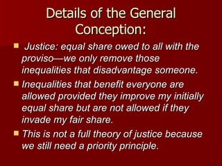 Details of the General Conception: Justice: equal share owed to all with the proviso—we only remove those inequalities that disadvantage someone. Inequalities that benefit everyone are allowed provided they improve my initially equal share but are not allowed if they invade my fair share. This is not a full theory of justice because we still need a priority principle. 