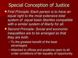Special Conception of Justice First Principle: Each person is to have an equal right to the most extensive total system of  equal basic liberties compatible with a similar system of liberty for all. Second Principle: Social and economic inequalities are to be arranged so that they are both, To the greatest benefit of the least advantaged. Attached to offices and positions open to all under conditions of fair equality of opportunity. 