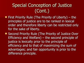Special Conception of Justice (Cont.) First Priority Rule (The Priority of Liberty) – the principles of justice are to be ranked in lexical order and therefore liberty can be restricted only for the sake of liberty. Second Priority Rule (The Priority of Justice Over Efficiency and Welfare) – the second principle of justice is lexically prior to the principle of efficiency and to that of maximizing the sum of advantages; and fair opportunity is prior to the difference principle. 