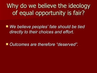 Why do we believe the ideology of equal opportunity is fair? We believe peoples’ fate should be tied directly to their choices and effort. Outcomes are therefore “deserved”. 