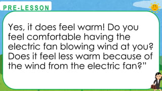 Yes, it does feel warm! Do you
feel comfortable having the
electric fan blowing wind at you?
Does it feel less warm because of
the wind from the electric fan?”
@
@
P R E - L E S S O N
 