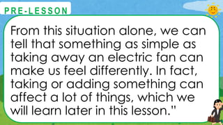 From this situation alone, we can
tell that something as simple as
taking away an electric fan can
make us feel differently. In fact,
taking or adding something can
affect a lot of things, which we
will learn later in this lesson.”
@
@
P R E - L E S S O N
 