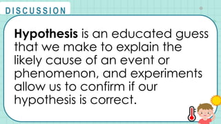 Hypothesis is an educated guess
that we make to explain the
likely cause of an event or
phenomenon, and experiments
allow us to confirm if our
hypothesis is correct.
@
@
D I S C U S S I O N
 