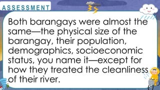 Both barangays were almost the
same—the physical size of the
barangay, their population,
demographics, socioeconomic
status, you name it—except for
how they treated the cleanliness
of their river.
@
@
A S S E S S M E N T
 