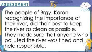 The people of Brgy. Karon,
recognizing the importance of
their river, did their best to keep
the river as clean as possible.
They made sure that anyone who
polluted the river was fined and
held responsible.
@
@
A S S E S S M E N T
 