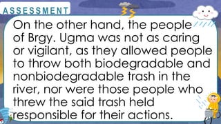 On the other hand, the people
of Brgy. Ugma was not as caring
or vigilant, as they allowed people
to throw both biodegradable and
nonbiodegradable trash in the
river, nor were those people who
threw the said trash held
responsible for their actions.
@
@
A S S E S S M E N T
 