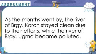 As the months went by, the river
of Brgy. Karon stayed clean due
to their efforts, while the river of
Brgy. Ugma became polluted.
@
@
A S S E S S M E N T
 