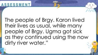 The people of Brgy. Karon lived
their lives as usual, while many
people of Brgy. Ugma got sick
as they continued using the now
dirty river water.”
@
@
A S S E S S M E N T
 