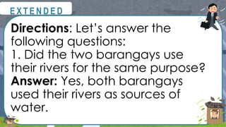 Directions: Let’s answer the
following questions:
1. Did the two barangays use
their rivers for the same purpose?
Answer: Yes, both barangays
used their rivers as sources of
water.
@
@
E X T E N D E D
 