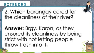 2. Which barangay cared for
the cleanliness of their river?
Answer: Brgy. Karon, as they
ensured its cleanliness by being
strict with not letting people
throw trash into it.
@
@
E X T E N D E D
 