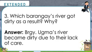 3. Which barangay’s river got
dirty as a result? Why?
Answer: Brgy. Ugma’s river
became dirty due to their lack
of care.
@
@
E X T E N D E D
 