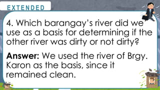 4. Which barangay’s river did we
use as a basis for determining if the
other river was dirty or not dirty?
Answer: We used the river of Brgy.
Karon as the basis, since it
remained clean.
@
@
E X T E N D E D
 