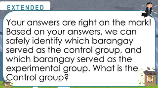 Your answers are right on the mark!
Based on your answers, we can
safely identify which barangay
served as the control group, and
which barangay served as the
experimental group. What is the
Control group?
@
@
E X T E N D E D
 