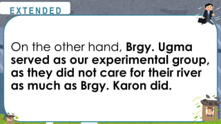 On the other hand, Brgy. Ugma
served as our experimental group,
as they did not care for their river
as much as Brgy. Karon did.
@
@
E X T E N D E D
 