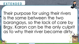 Their purpose for using their rivers
is the same between the two
barangays, so the lack of care by
Brgy. Karon can be the only culprit
as to why their river became dirty.
@
@
E X T E N D E D
 