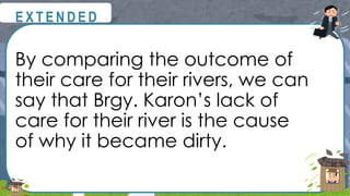 By comparing the outcome of
their care for their rivers, we can
say that Brgy. Karon’s lack of
care for their river is the cause
of why it became dirty.
@
@
E X T E N D E D
 