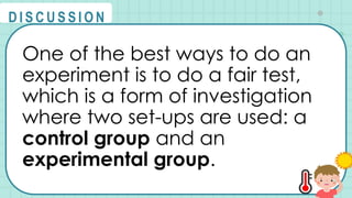 One of the best ways to do an
experiment is to do a fair test,
which is a form of investigation
where two set-ups are used: a
control group and an
experimental group.
@
@
D I S C U S S I O N
 