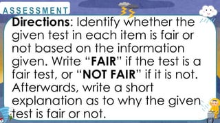 Directions: Identify whether the
given test in each item is fair or
not based on the information
given. Write “FAIR” if the test is a
fair test, or “NOT FAIR” if it is not.
Afterwards, write a short
explanation as to why the given
test is fair or not.
@
@
A S S E S S M E N T
 