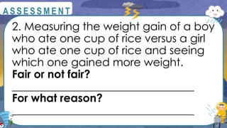 2. Measuring the weight gain of a boy
who ate one cup of rice versus a girl
who ate one cup of rice and seeing
which one gained more weight.
Fair or not fair?
_________________________________
For what reason?
_________________________________
@
@
A S S E S S M E N T
 