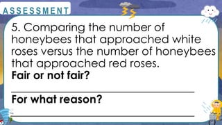 5. Comparing the number of
honeybees that approached white
roses versus the number of honeybees
that approached red roses.
Fair or not fair?
_________________________________
For what reason?
_________________________________
@
@
A S S E S S M E N T
 