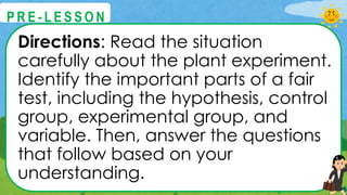 Directions: Read the situation
carefully about the plant experiment.
Identify the important parts of a fair
test, including the hypothesis, control
group, experimental group, and
variable. Then, answer the questions
that follow based on your
understanding.
@
@
P R E - L E S S O N
 