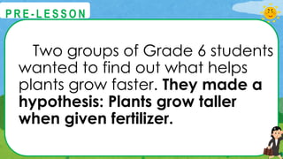 Two groups of Grade 6 students
wanted to find out what helps
plants grow faster. They made a
hypothesis: Plants grow taller
when given fertilizer.
@
@
P R E - L E S S O N
 