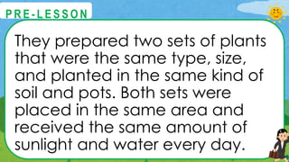 They prepared two sets of plants
that were the same type, size,
and planted in the same kind of
soil and pots. Both sets were
placed in the same area and
received the same amount of
sunlight and water every day.
@
@
P R E - L E S S O N
 