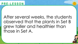After several weeks, the students
observed that the plants in Set B
grew taller and healthier than
those in Set A.
@
@
P R E - L E S S O N
 