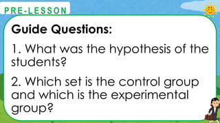 Guide Questions:
1. What was the hypothesis of the
students?
2. Which set is the control group
and which is the experimental
group?
@
@
P R E - L E S S O N
 
