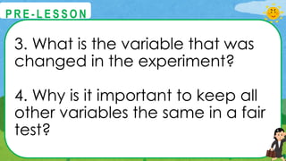 3. What is the variable that was
changed in the experiment?
4. Why is it important to keep all
other variables the same in a fair
test?
@
@
P R E - L E S S O N
 