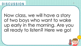 Now class, we will have a story
of two boys who want to wake
up early in the morning. Are you
all ready to listen? Here we go!
@
@
D I S C U S S I O N
 