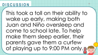 This took a toll on their ability to
wake up early, making both
Juan and Niño oversleep and
come to school late. To help
make them sleep earlier, their
parents gave them a curfew
of playing up to 9:00 PM only.
@
@
D I S C U S S I O N
 