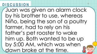 Juan was given an alarm clock
by his brother to use, whereas
Niño, being the son of a poultry
farmer, had to rely on his
father’s pet rooster to wake
him up. Both wanted to be up
by 5:00 AM, which was when
dawn broke at the time.
@
@
D I S C U S S I O N
 
