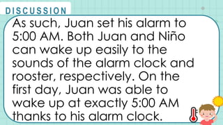 As such, Juan set his alarm to
5:00 AM. Both Juan and Niño
can wake up easily to the
sounds of the alarm clock and
rooster, respectively. On the
first day, Juan was able to
wake up at exactly 5:00 AM
thanks to his alarm clock.
@
@
D I S C U S S I O N
 