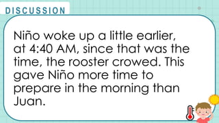 Niño woke up a little earlier,
at 4:40 AM, since that was the
time, the rooster crowed. This
gave Niño more time to
prepare in the morning than
Juan.
@
@
D I S C U S S I O N
 
