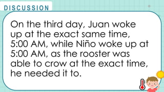 On the third day, Juan woke
up at the exact same time,
5:00 AM, while Niño woke up at
5:00 AM, as the rooster was
able to crow at the exact time,
he needed it to.
@
@
D I S C U S S I O N
 