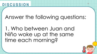 Answer the following questions:
1. Who between Juan and
Niño woke up at the same
time each morning?
@
@
D I S C U S S I O N
 