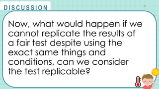 Now, what would happen if we
cannot replicate the results of
a fair test despite using the
exact same things and
conditions, can we consider
the test replicable?
@
@
D I S C U S S I O N
 