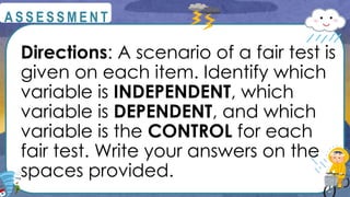 Directions: A scenario of a fair test is
given on each item. Identify which
variable is INDEPENDENT, which
variable is DEPENDENT, and which
variable is the CONTROL for each
fair test. Write your answers on the
spaces provided.
@
@
A S S E S S M E N T
 